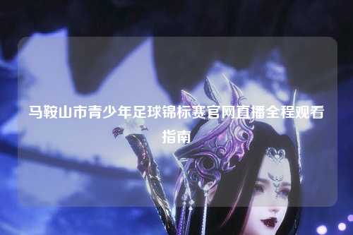 马鞍山市青少年足球锦标赛官网直播全程观看指南