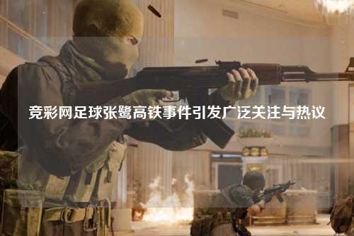 竞彩网足球张鹭高铁事件引发广泛关注与热议