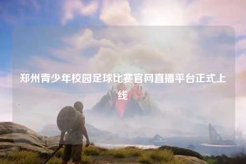 郑州青少年校园足球比赛官网直播平台正式上线