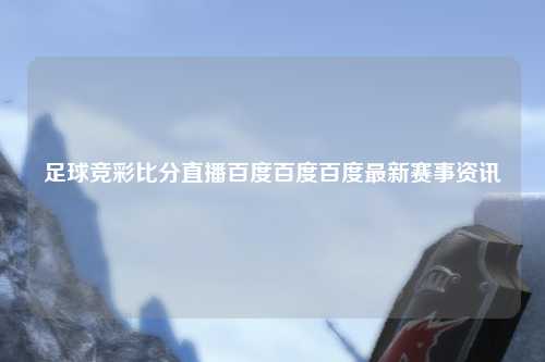 足球竞彩比分直播百度百度百度最新赛事资讯