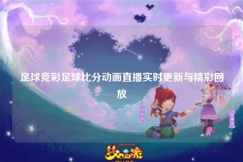 足球竞彩足球比分动画直播实时更新与精彩回放
