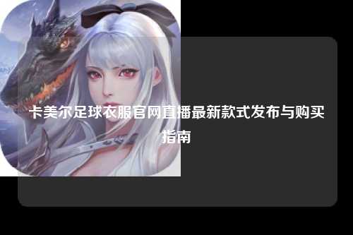 卡美尔足球衣服官网直播最新款式发布与购买指南
