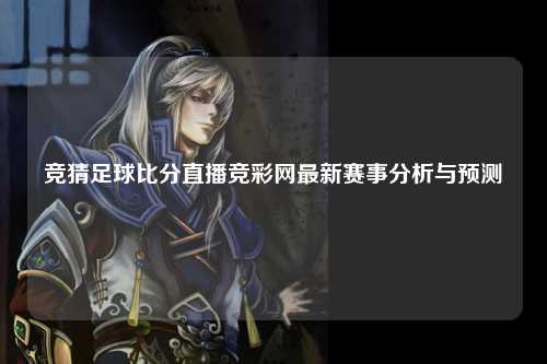 竞猜足球比分直播竞彩网最新赛事分析与预测