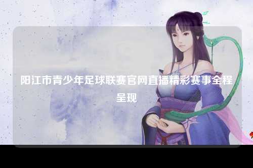 阳江市青少年足球联赛官网直播精彩赛事全程呈现