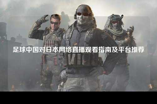 足球中国对日本网络直播观看指南及平台推荐