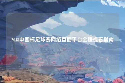 2018中国杯足球赛网络直播平台全程观看指南