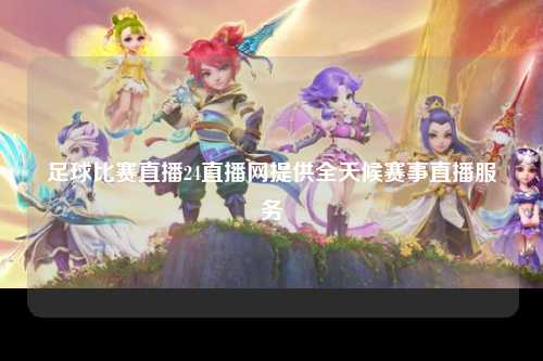 足球比赛直播24直播网提供全天候赛事直播服务
