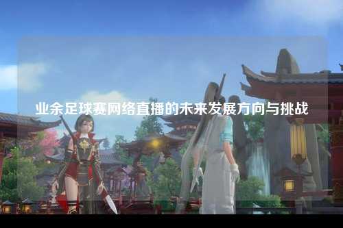 业余足球赛网络直播的未来发展方向与挑战