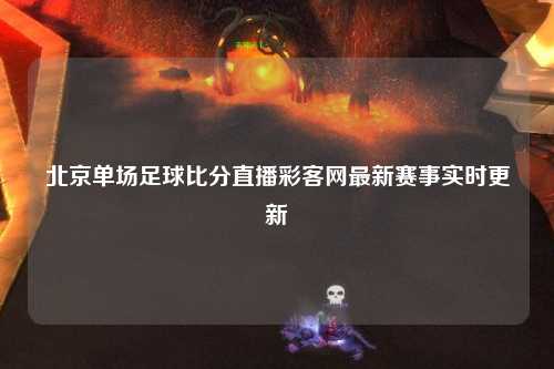 北京单场足球比分直播彩客网最新赛事实时更新