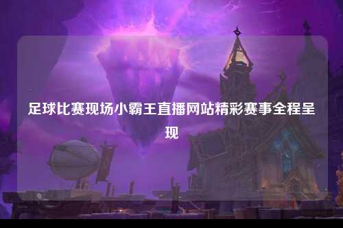 足球比赛现场小霸王直播网站精彩赛事全程呈现