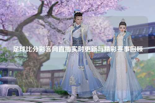 足球比分彩客网直播实时更新与精彩赛事回顾