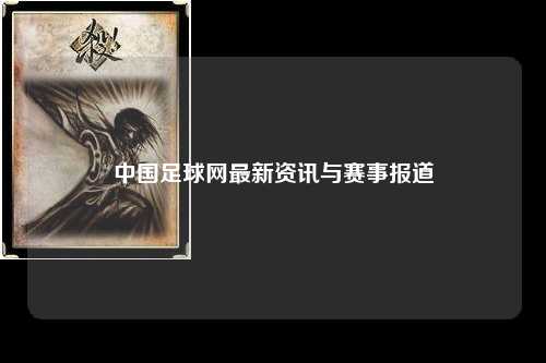 中国足球网最新资讯与赛事报道