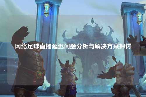 网络足球直播延迟问题分析与解决方案探讨
