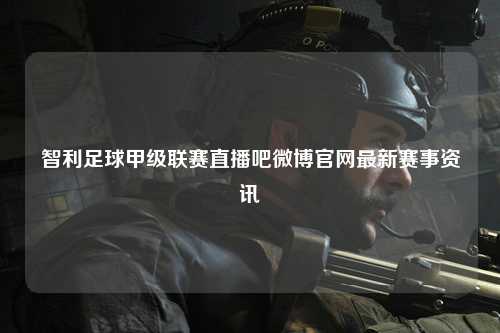 智利足球甲级联赛直播吧微博官网最新赛事资讯