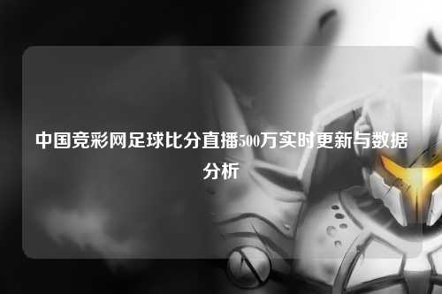 中国竞彩网足球比分直播500万实时更新与数据分析