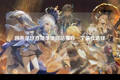 国外足球直播录像网站推荐一个最佳选择