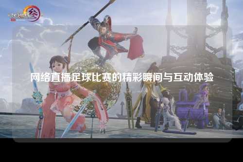 网络直播足球比赛的精彩瞬间与互动体验