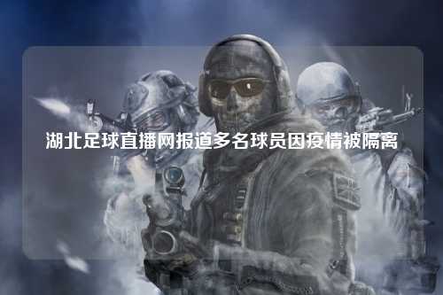 湖北足球直播网报道多名球员因疫情被隔离