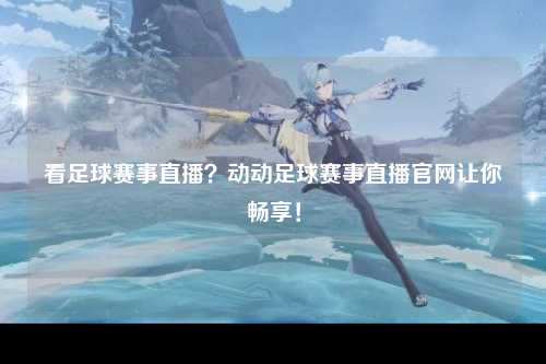 看足球赛事直播？动动足球赛事直播官网让你畅享！