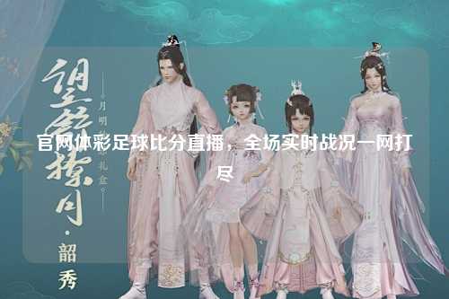 官网体彩足球比分直播，全场实时战况一网打尽